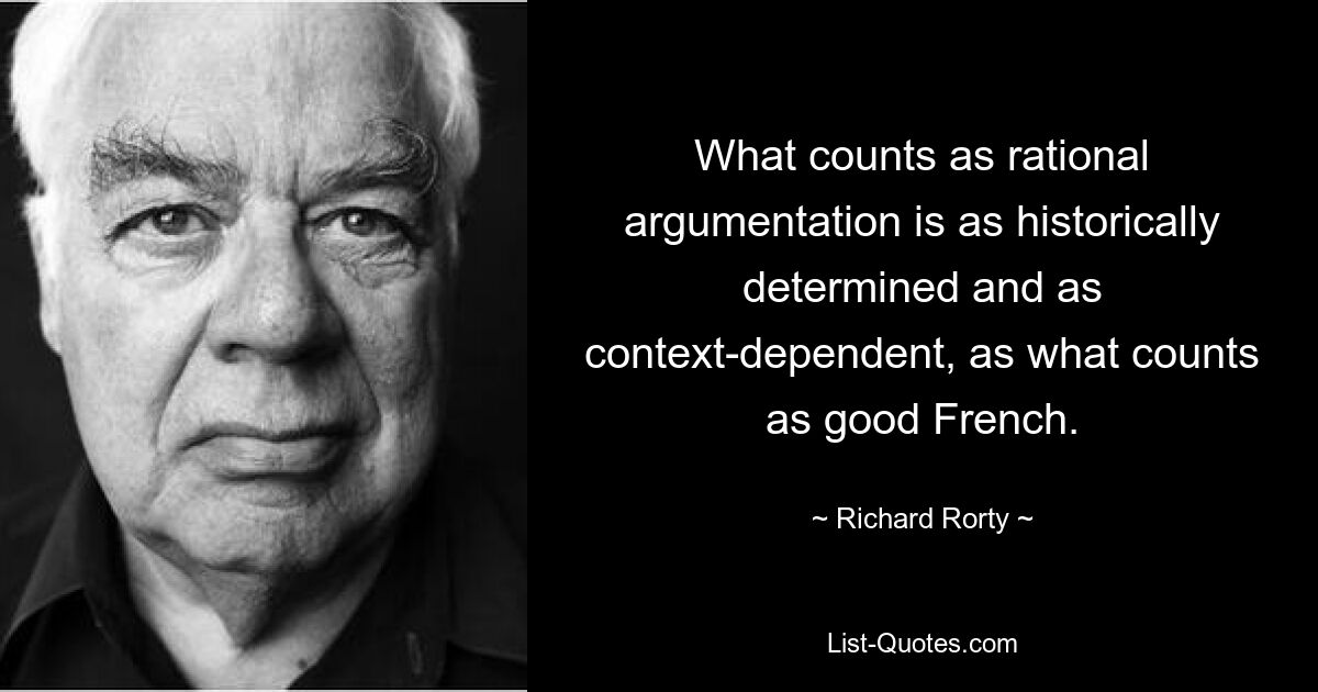 What counts as rational argumentation is as historically determined and as context-dependent, as what counts as good French. — © Richard Rorty