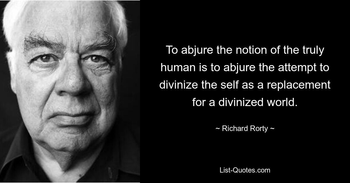 To abjure the notion of the truly human is to abjure the attempt to divinize the self as a replacement for a divinized world. — © Richard Rorty