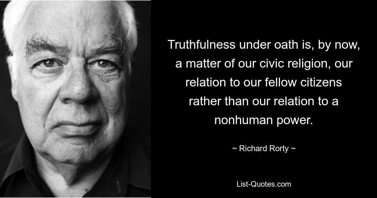 Truthfulness under oath is, by now, a matter of our civic religion, our relation to our fellow citizens rather than our relation to a nonhuman power. — © Richard Rorty