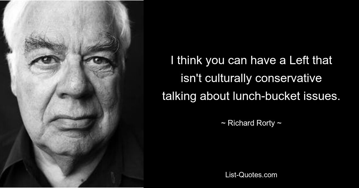 I think you can have a Left that isn't culturally conservative talking about lunch-bucket issues. — © Richard Rorty