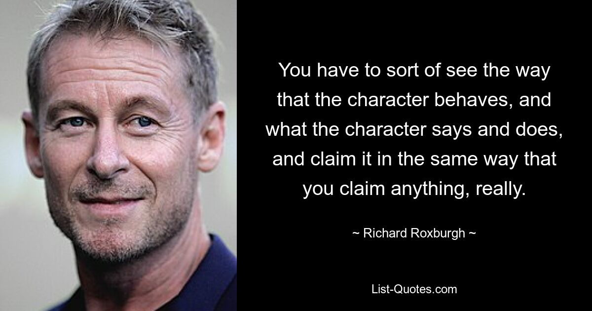 You have to sort of see the way that the character behaves, and what the character says and does, and claim it in the same way that you claim anything, really. — © Richard Roxburgh