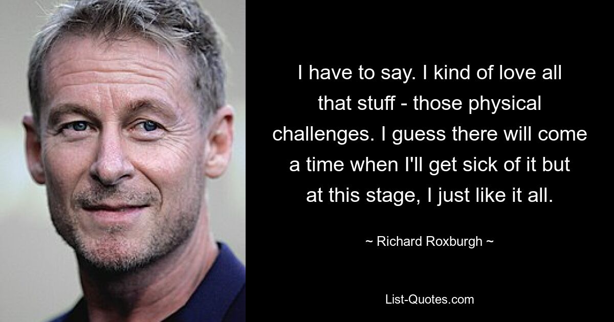 I have to say. I kind of love all that stuff - those physical challenges. I guess there will come a time when I'll get sick of it but at this stage, I just like it all. — © Richard Roxburgh