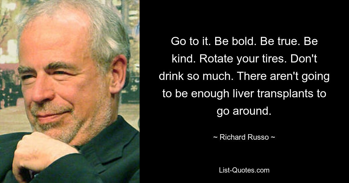 Go to it. Be bold. Be true. Be kind. Rotate your tires. Don't drink so much. There aren't going to be enough liver transplants to go around. — © Richard Russo