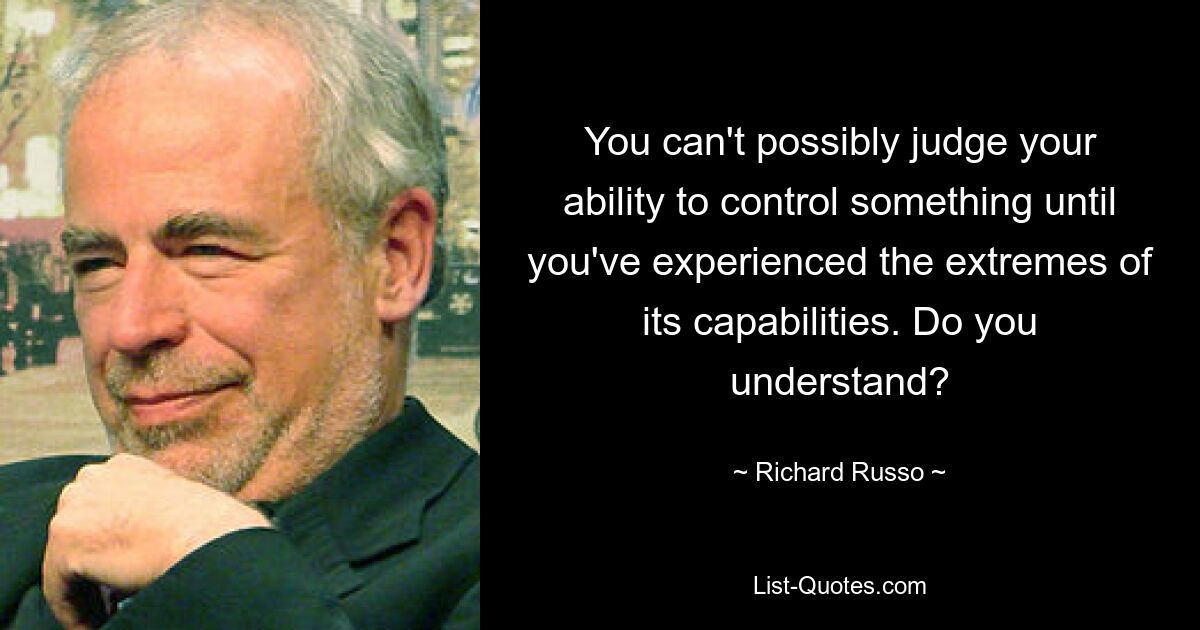 You can't possibly judge your ability to control something until you've experienced the extremes of its capabilities. Do you understand? — © Richard Russo