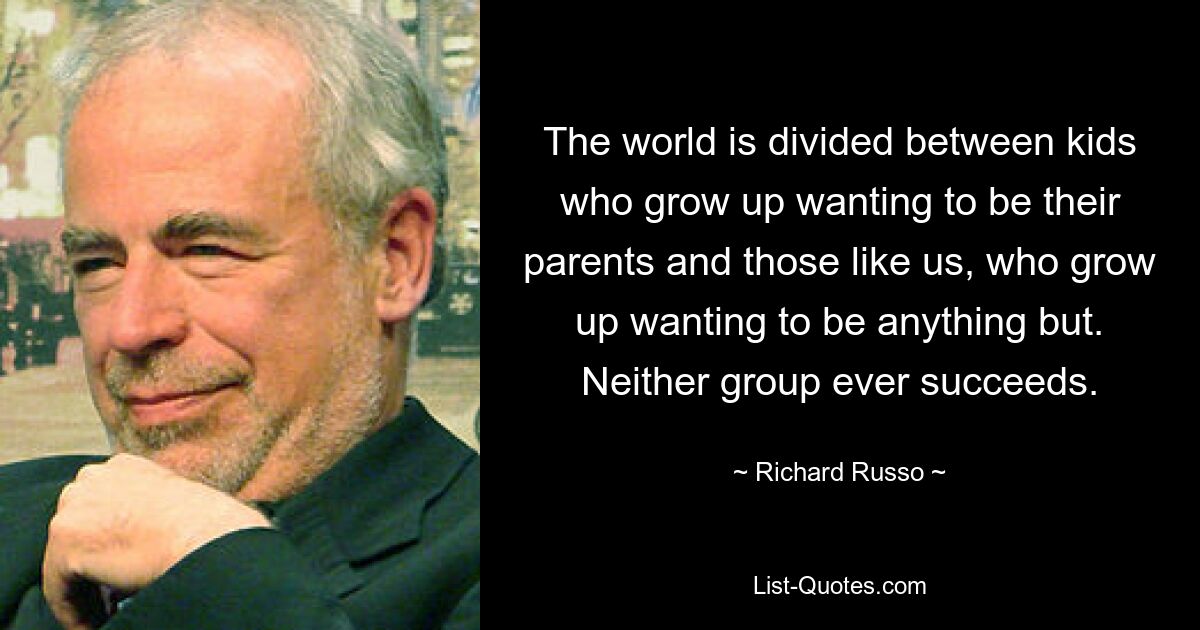 The world is divided between kids who grow up wanting to be their parents and those like us, who grow up wanting to be anything but. Neither group ever succeeds. — © Richard Russo