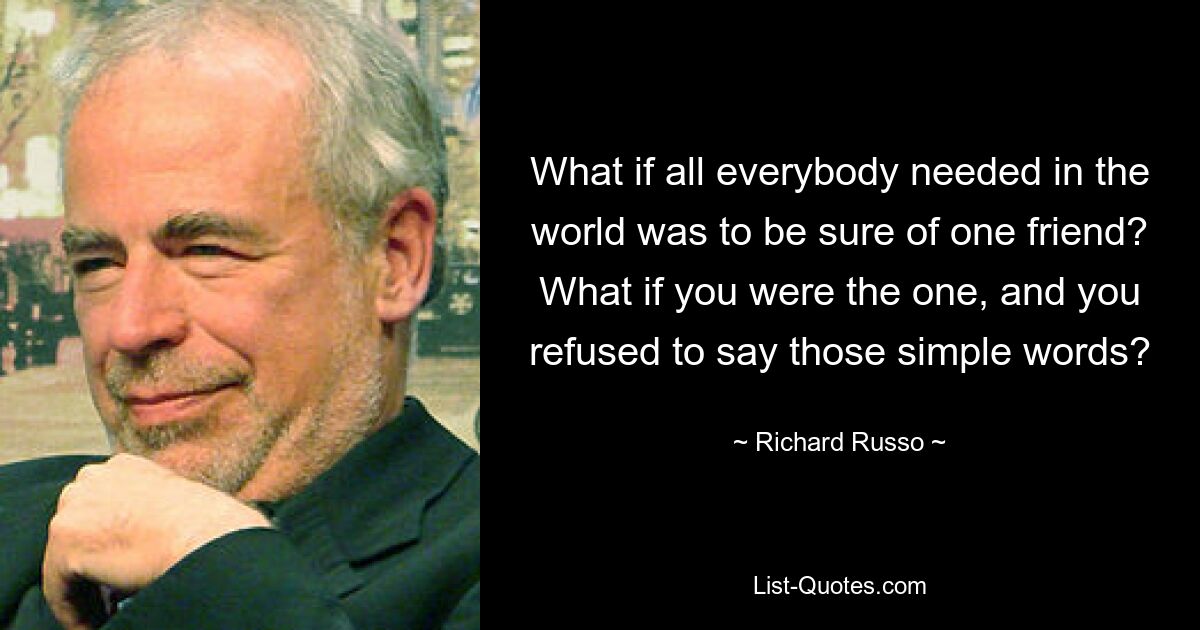 What if all everybody needed in the world was to be sure of one friend? What if you were the one, and you refused to say those simple words? — © Richard Russo