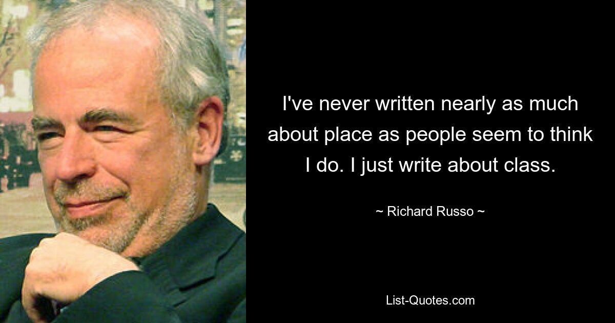 I've never written nearly as much about place as people seem to think I do. I just write about class. — © Richard Russo