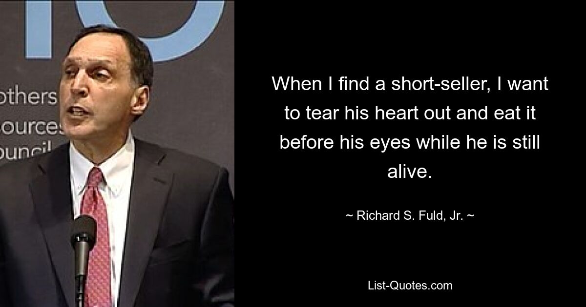 When I find a short-seller, I want to tear his heart out and eat it before his eyes while he is still alive. — © Richard S. Fuld, Jr.