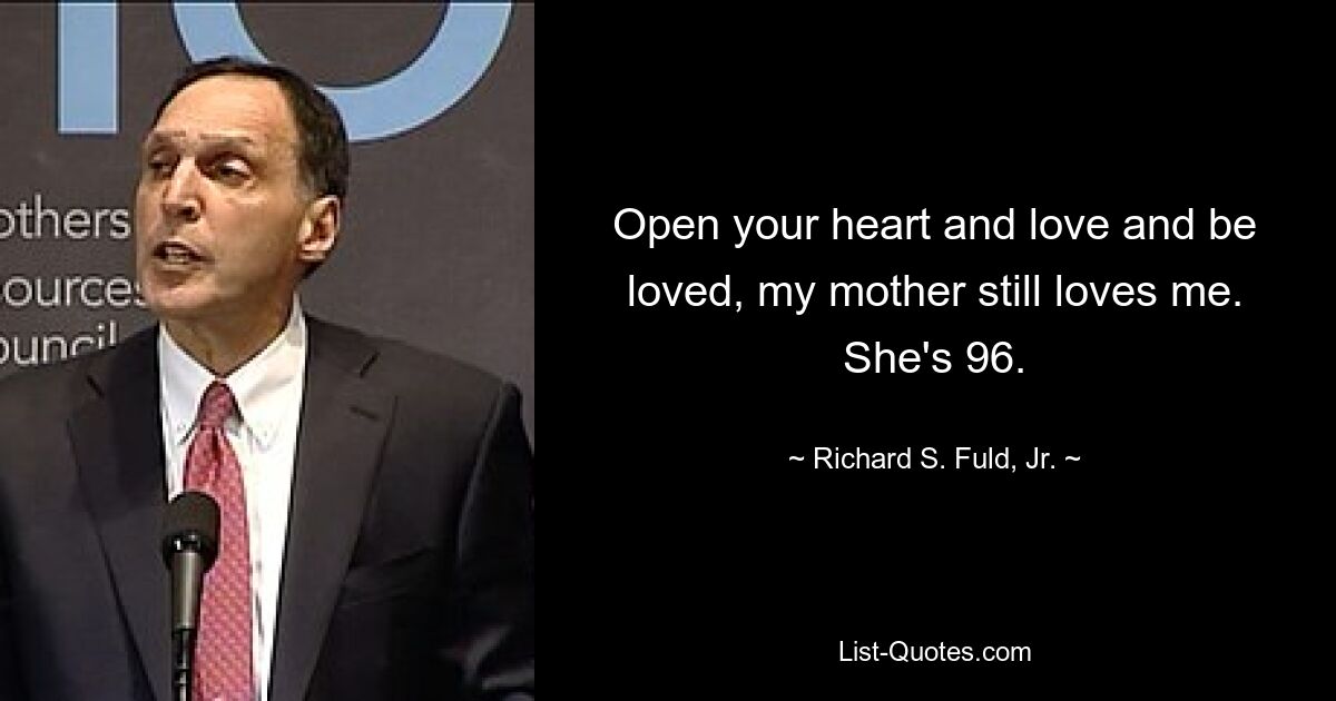 Open your heart and love and be loved, my mother still loves me. She's 96. — © Richard S. Fuld, Jr.