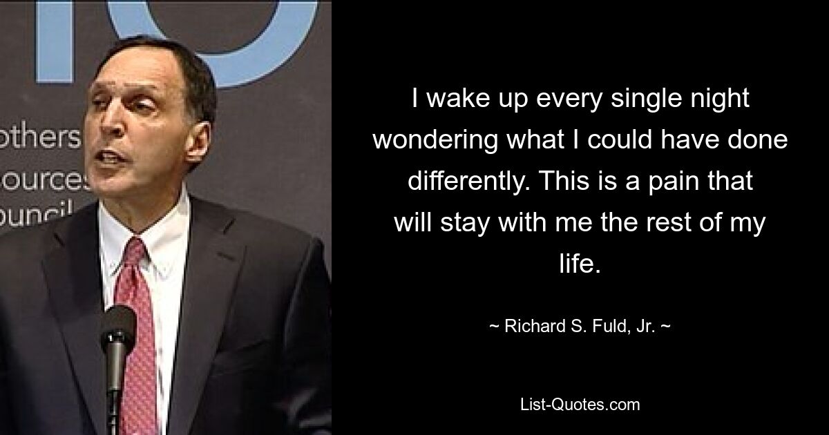 I wake up every single night wondering what I could have done differently. This is a pain that will stay with me the rest of my life. — © Richard S. Fuld, Jr.