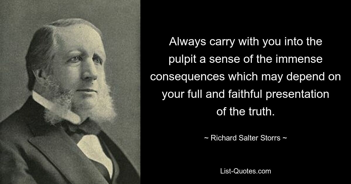 Always carry with you into the pulpit a sense of the immense consequences which may depend on your full and faithful presentation of the truth. — © Richard Salter Storrs