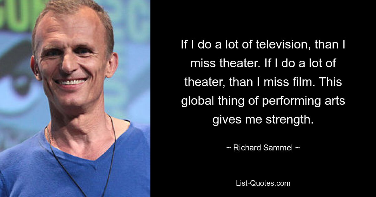 If I do a lot of television, than I miss theater. If I do a lot of theater, than I miss film. This global thing of performing arts gives me strength. — © Richard Sammel