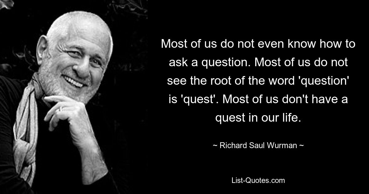 Most of us do not even know how to ask a question. Most of us do not see the root of the word 'question' is 'quest'. Most of us don't have a quest in our life. — © Richard Saul Wurman