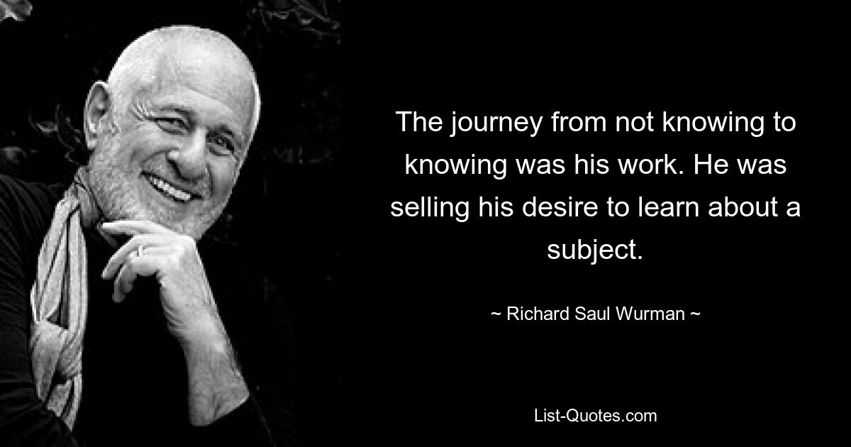 The journey from not knowing to knowing was his work. He was selling his desire to learn about a subject. — © Richard Saul Wurman