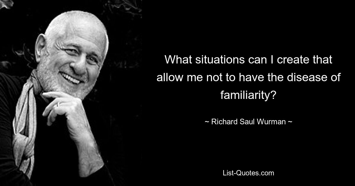 What situations can I create that allow me not to have the disease of familiarity? — © Richard Saul Wurman