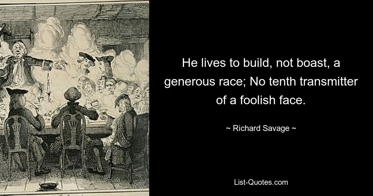 He lives to build, not boast, a generous race; No tenth transmitter of a foolish face. — © Richard Savage