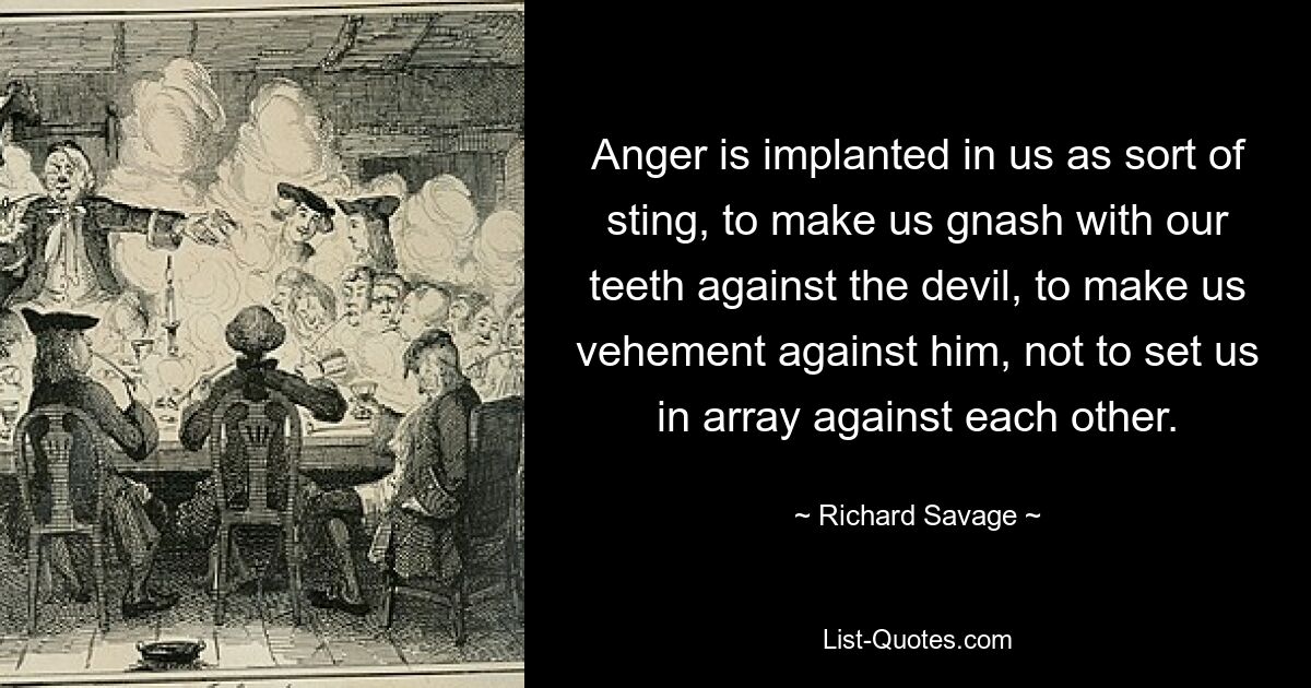 Anger is implanted in us as sort of sting, to make us gnash with our teeth against the devil, to make us vehement against him, not to set us in array against each other. — © Richard Savage