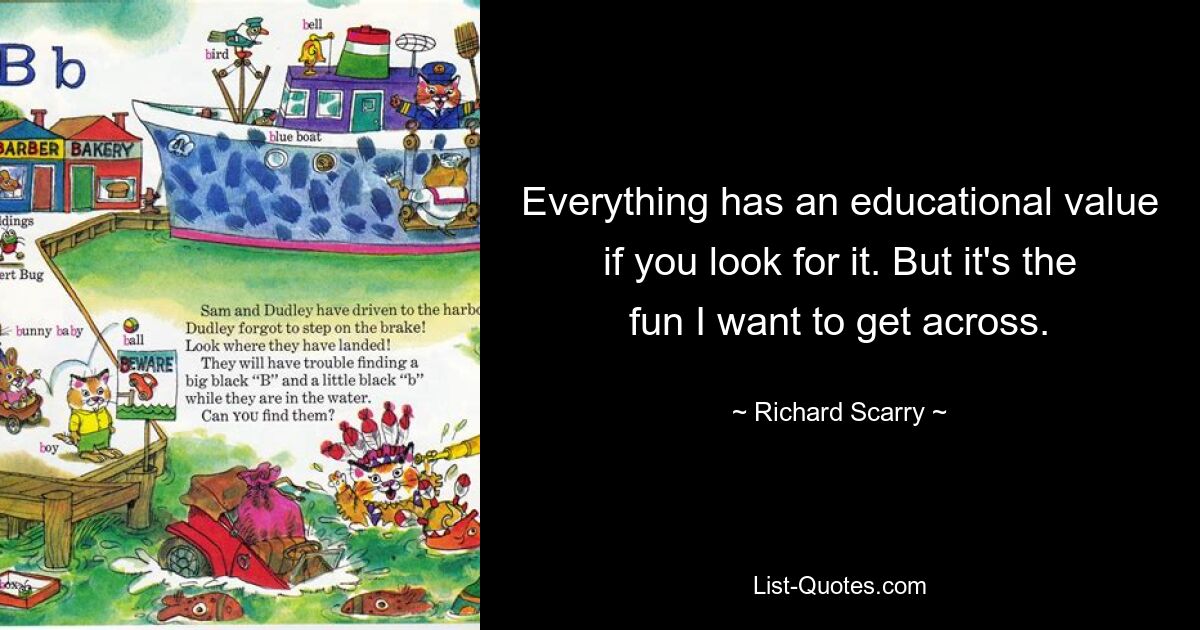 Everything has an educational value if you look for it. But it's the fun I want to get across. — © Richard Scarry