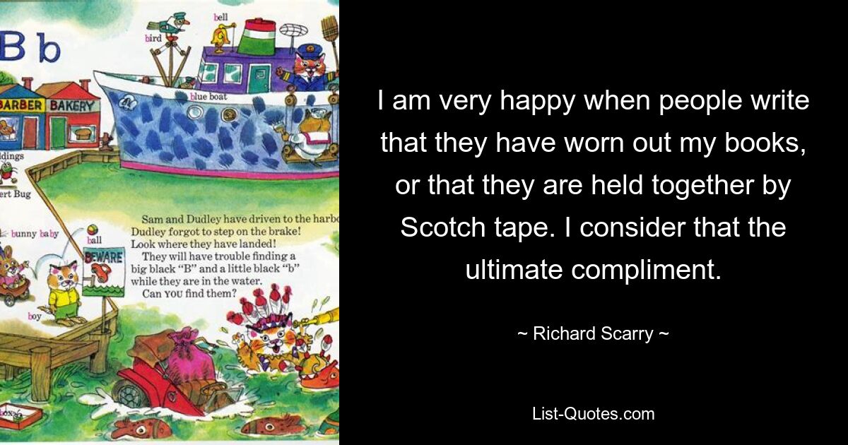 I am very happy when people write that they have worn out my books, or that they are held together by Scotch tape. I consider that the ultimate compliment. — © Richard Scarry