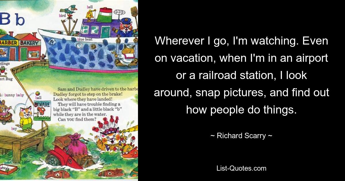 Wherever I go, I'm watching. Even on vacation, when I'm in an airport or a railroad station, I look around, snap pictures, and find out how people do things. — © Richard Scarry