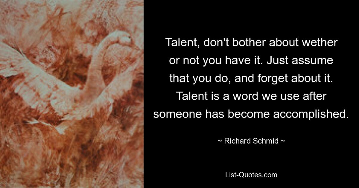 Talent, don't bother about wether or not you have it. Just assume that you do, and forget about it. Talent is a word we use after someone has become accomplished. — © Richard Schmid