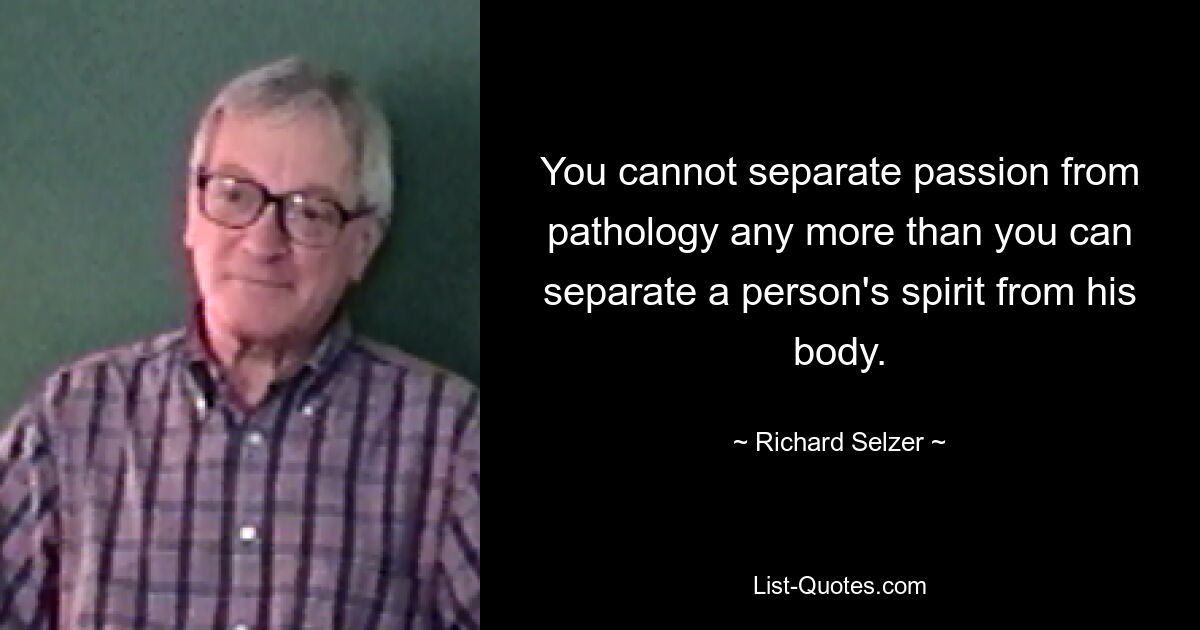 You cannot separate passion from pathology any more than you can separate a person's spirit from his body. — © Richard Selzer