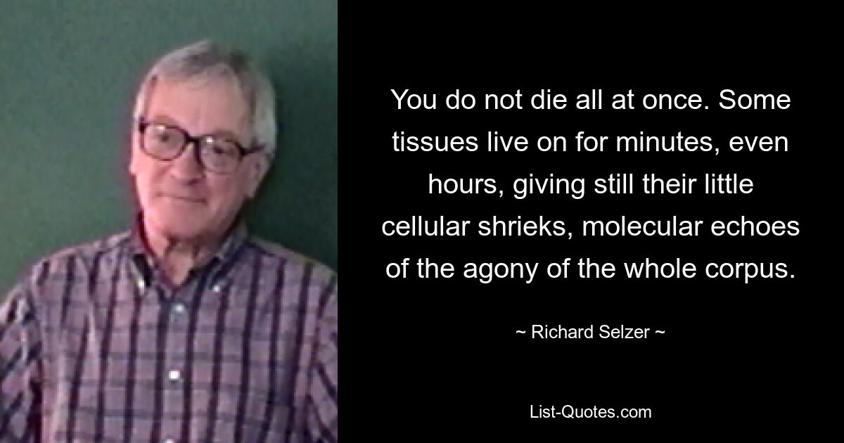 You do not die all at once. Some tissues live on for minutes, even hours, giving still their little cellular shrieks, molecular echoes of the agony of the whole corpus. — © Richard Selzer