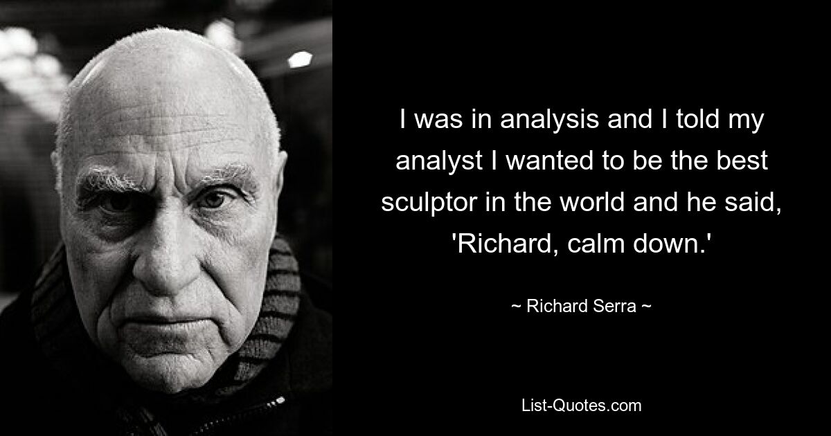 I was in analysis and I told my analyst I wanted to be the best sculptor in the world and he said, 'Richard, calm down.' — © Richard Serra