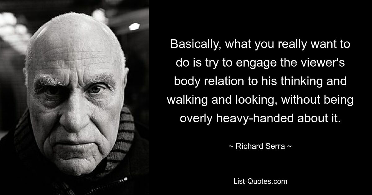 Basically, what you really want to do is try to engage the viewer's body relation to his thinking and walking and looking, without being overly heavy-handed about it. — © Richard Serra