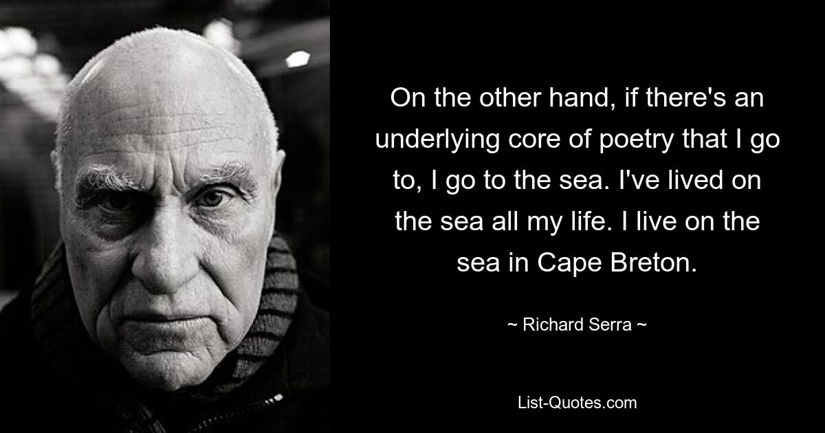 On the other hand, if there's an underlying core of poetry that I go to, I go to the sea. I've lived on the sea all my life. I live on the sea in Cape Breton. — © Richard Serra