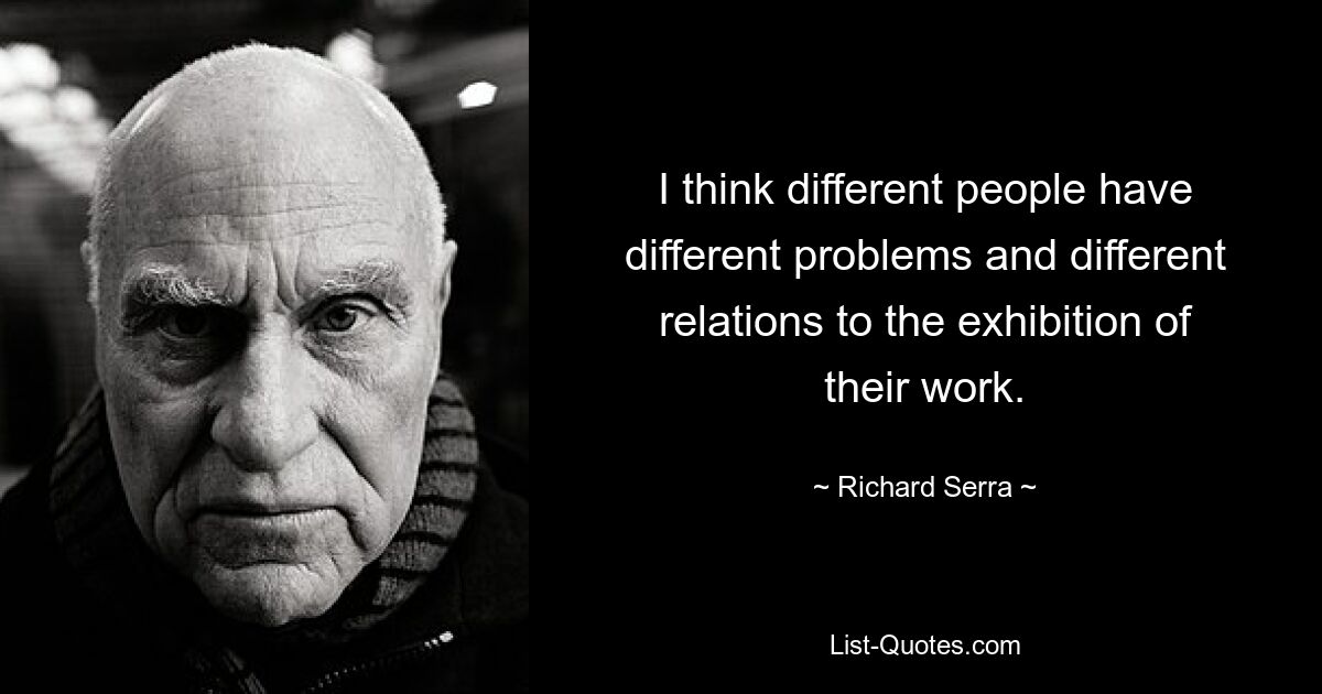 I think different people have different problems and different relations to the exhibition of their work. — © Richard Serra