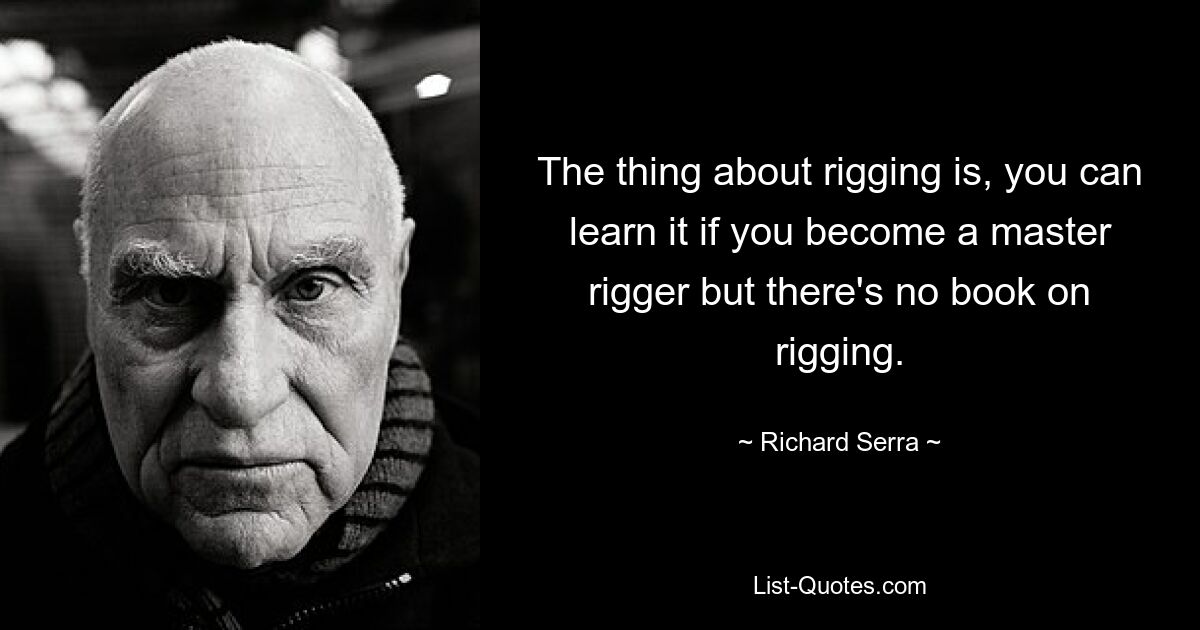 The thing about rigging is, you can learn it if you become a master rigger but there's no book on rigging. — © Richard Serra