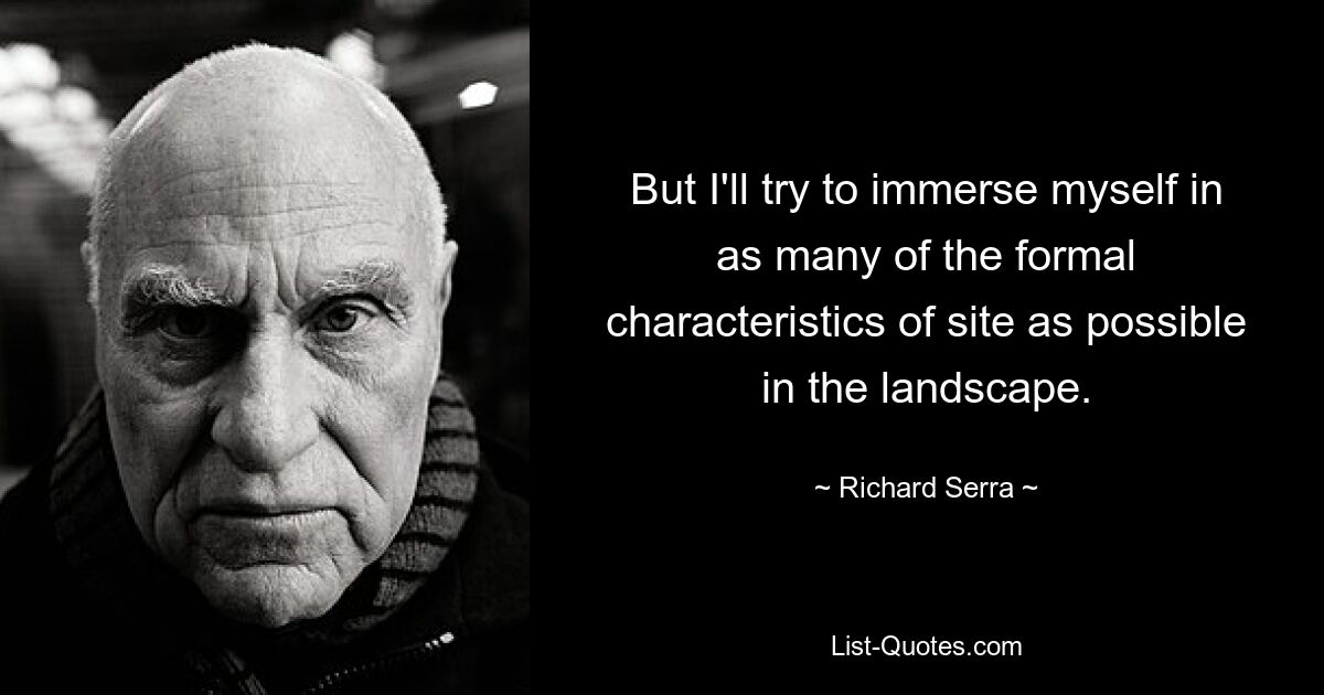 But I'll try to immerse myself in as many of the formal characteristics of site as possible in the landscape. — © Richard Serra