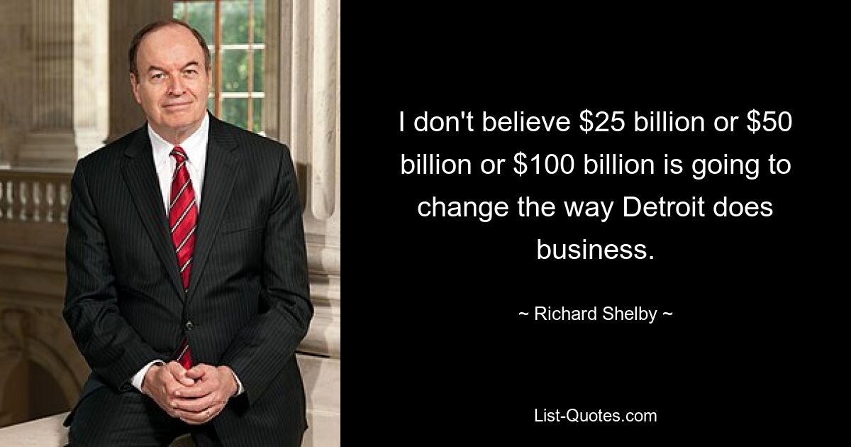 I don't believe $25 billion or $50 billion or $100 billion is going to change the way Detroit does business. — © Richard Shelby