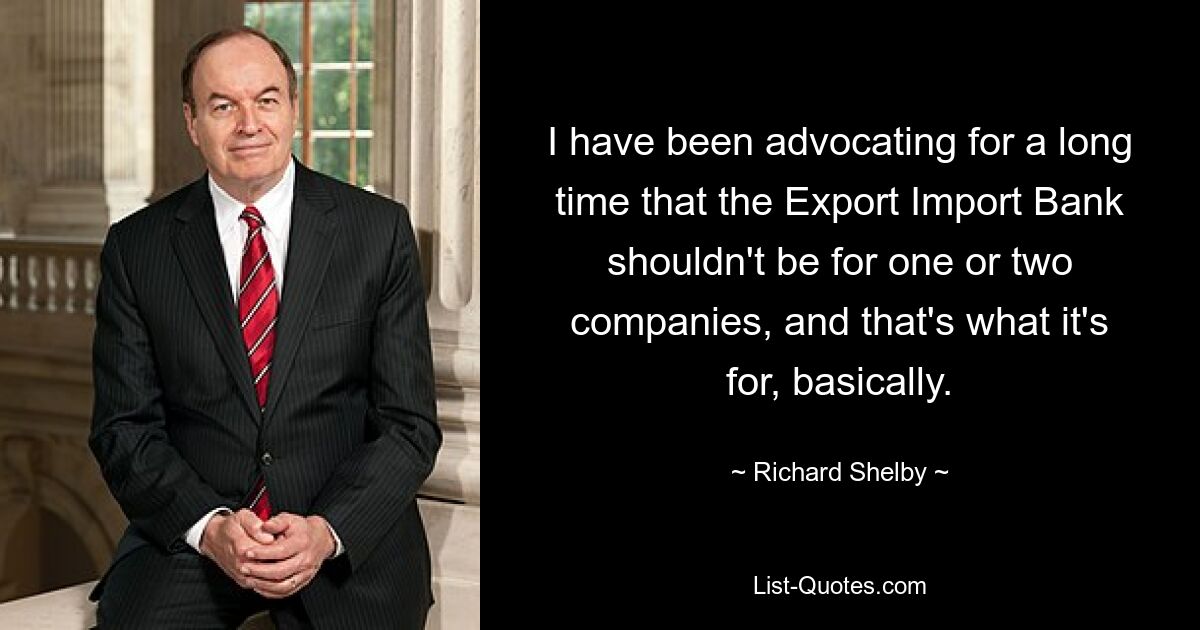 I have been advocating for a long time that the Export Import Bank shouldn't be for one or two companies, and that's what it's for, basically. — © Richard Shelby