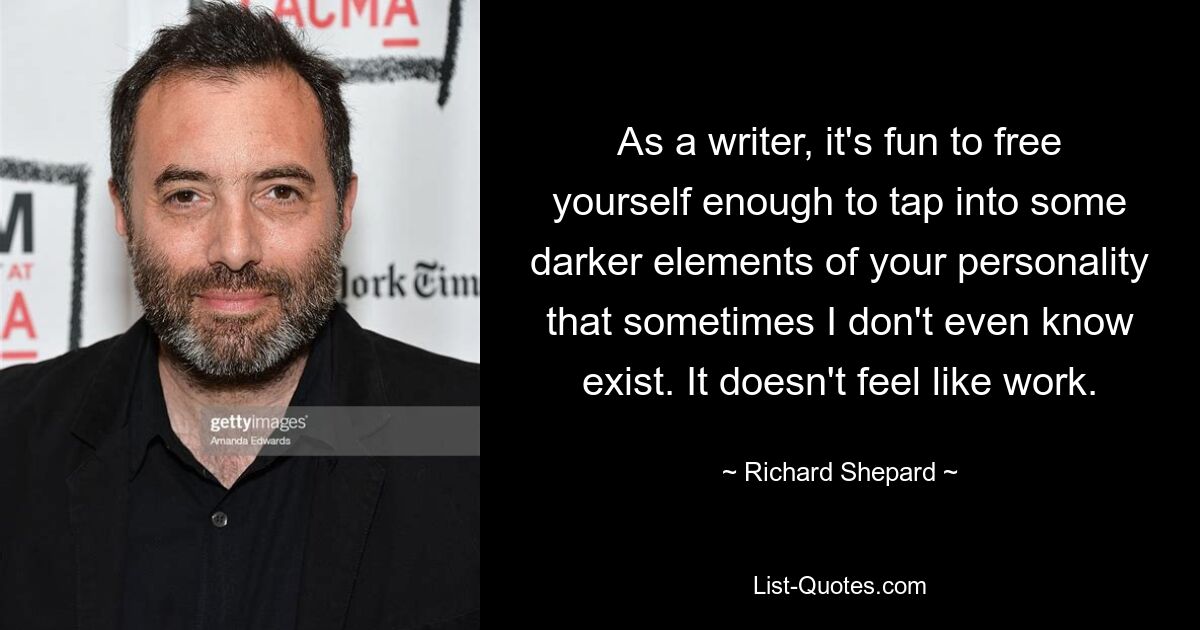 As a writer, it's fun to free yourself enough to tap into some darker elements of your personality that sometimes I don't even know exist. It doesn't feel like work. — © Richard Shepard