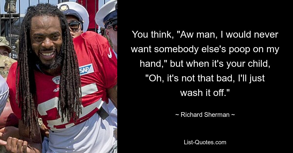 You think, "Aw man, I would never want somebody else's poop on my hand," but when it's your child, "Oh, it's not that bad, I'll just wash it off." — © Richard Sherman