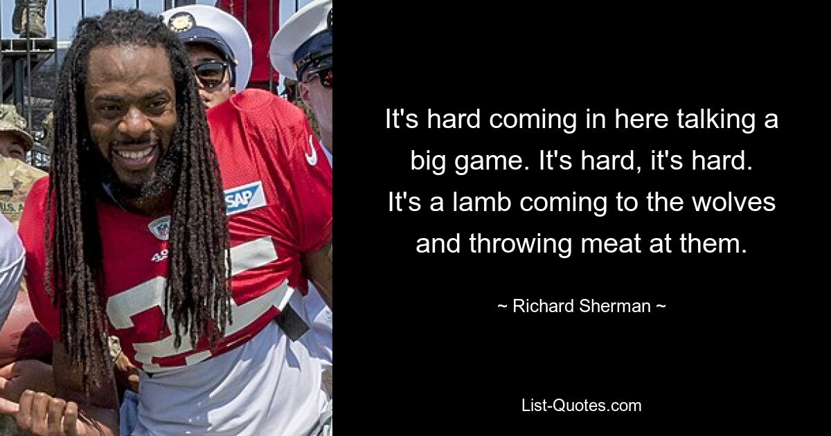 It's hard coming in here talking a big game. It's hard, it's hard. It's a lamb coming to the wolves and throwing meat at them. — © Richard Sherman