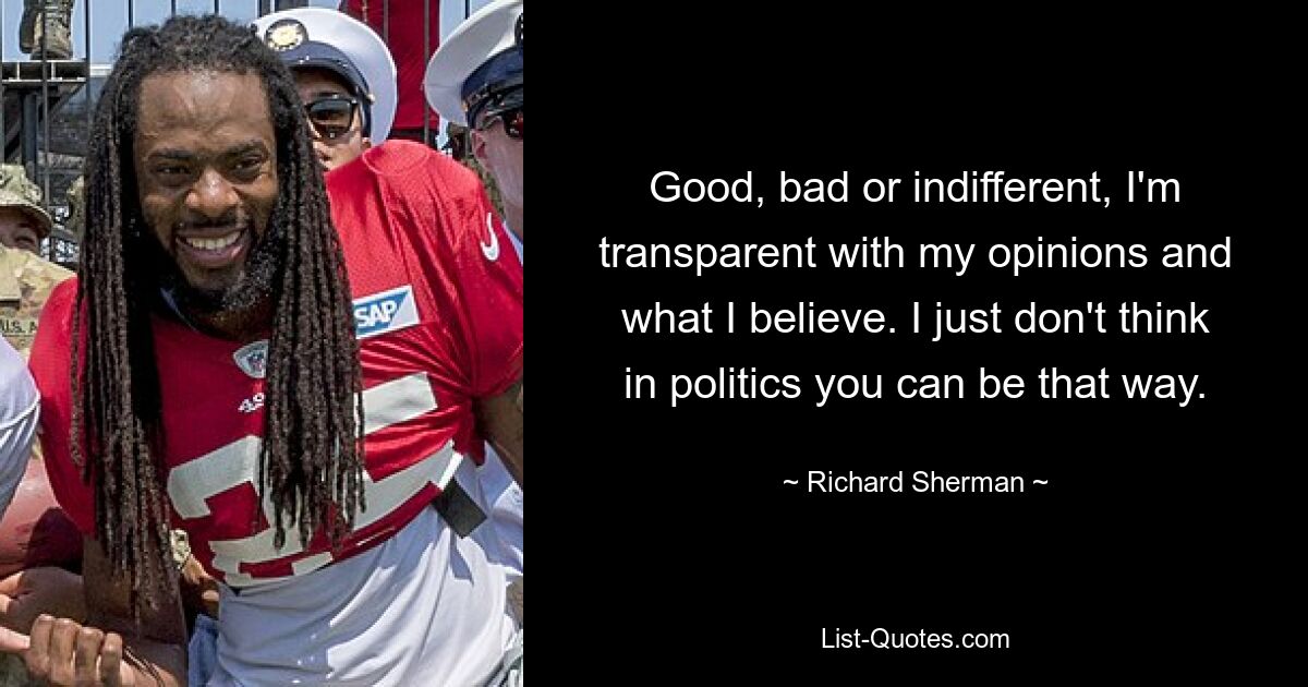 Good, bad or indifferent, I'm transparent with my opinions and what I believe. I just don't think in politics you can be that way. — © Richard Sherman