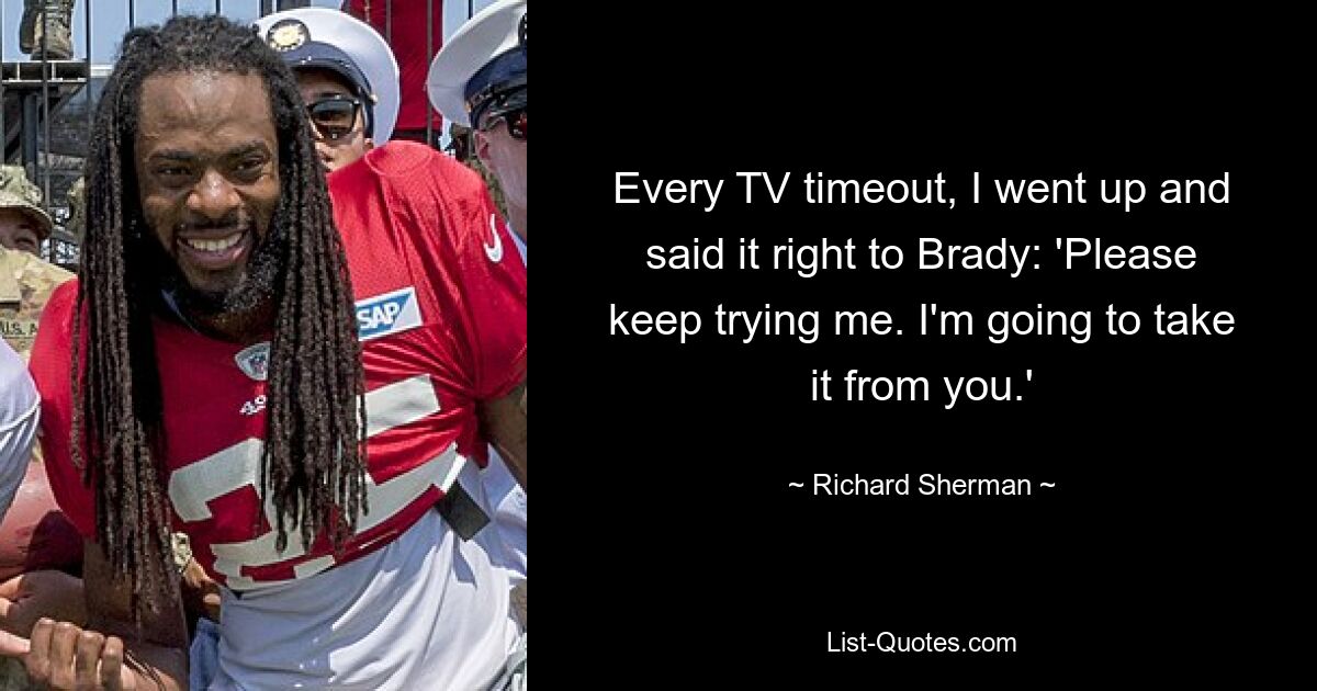 Every TV timeout, I went up and said it right to Brady: 'Please keep trying me. I'm going to take it from you.' — © Richard Sherman