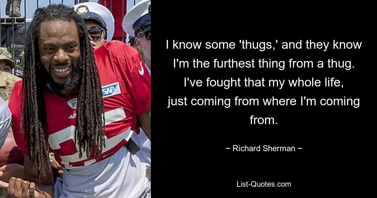 I know some 'thugs,' and they know I'm the furthest thing from a thug. I've fought that my whole life, just coming from where I'm coming from. — © Richard Sherman