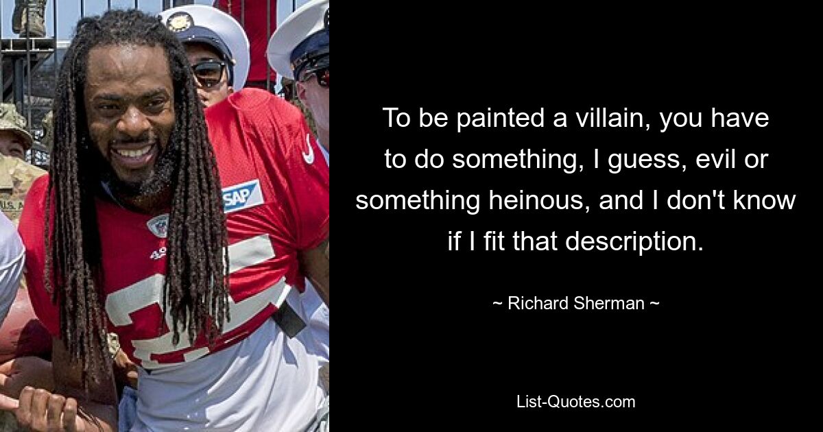 To be painted a villain, you have to do something, I guess, evil or something heinous, and I don't know if I fit that description. — © Richard Sherman