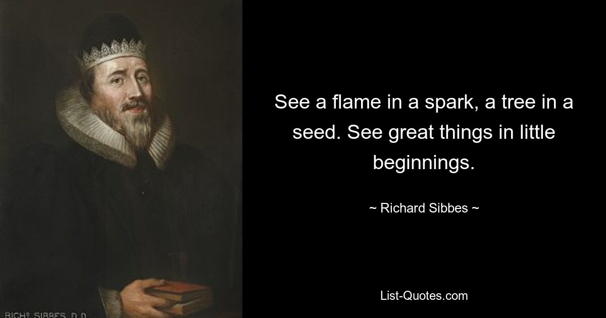 See a flame in a spark, a tree in a seed. See great things in little beginnings. — © Richard Sibbes