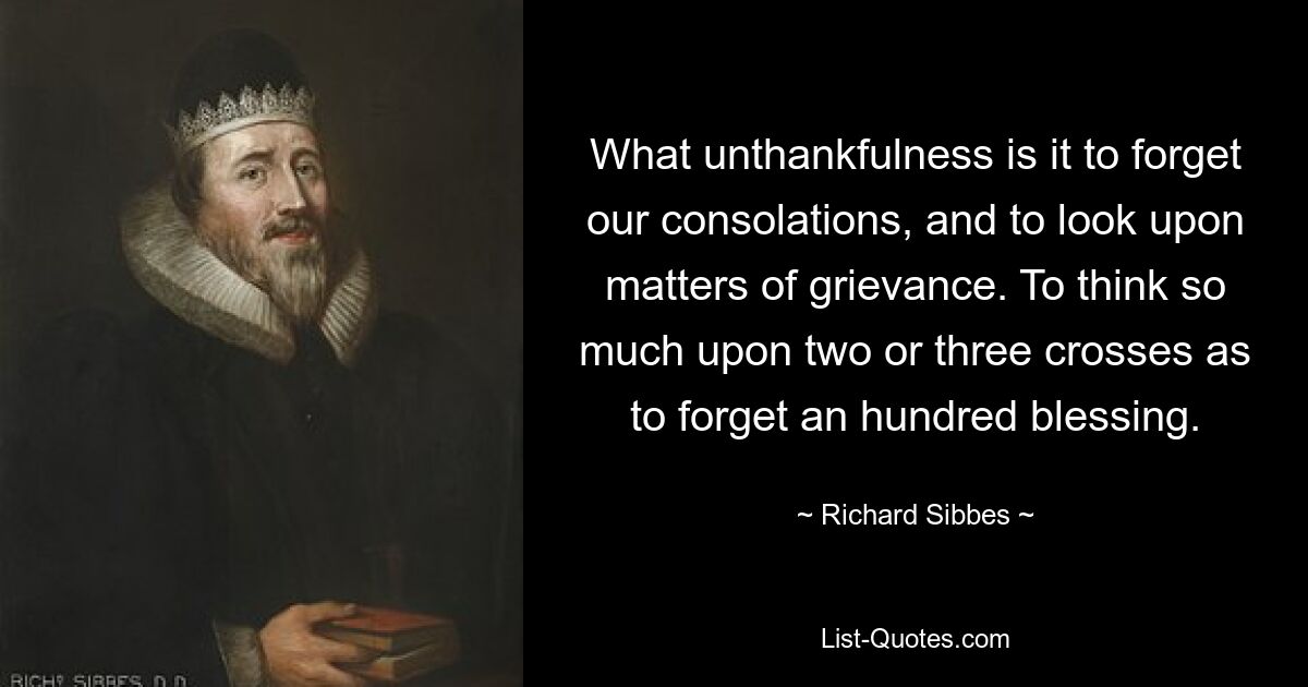 What unthankfulness is it to forget our consolations, and to look upon matters of grievance. To think so much upon two or three crosses as to forget an hundred blessing. — © Richard Sibbes