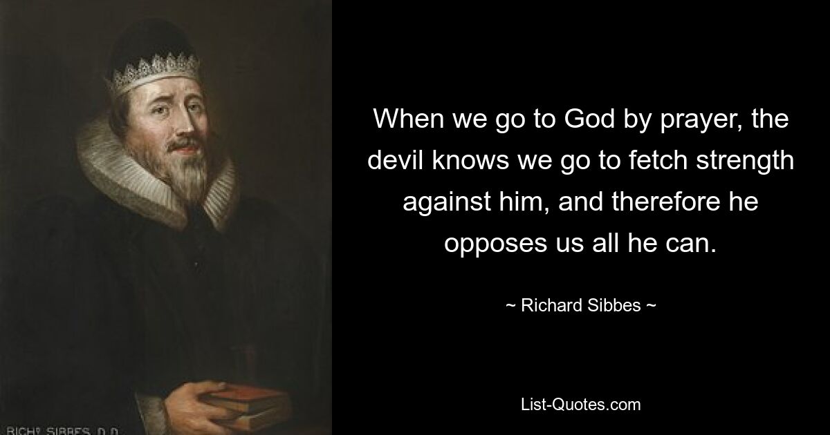 When we go to God by prayer, the devil knows we go to fetch strength against him, and therefore he opposes us all he can. — © Richard Sibbes