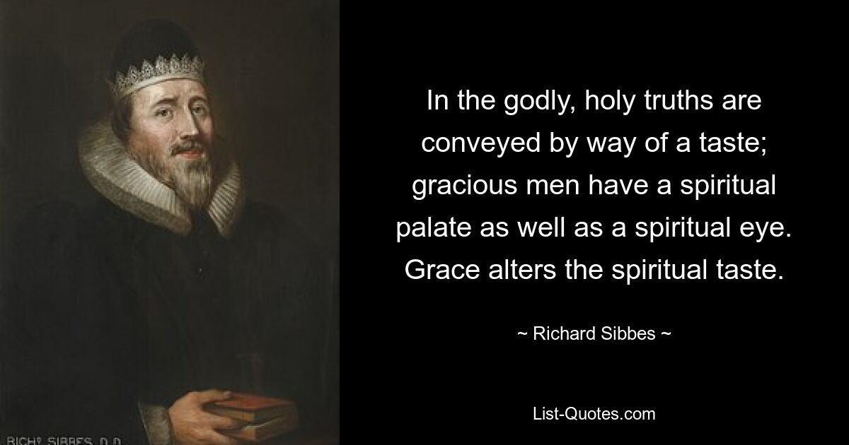 In the godly, holy truths are conveyed by way of a taste; gracious men have a spiritual palate as well as a spiritual eye. Grace alters the spiritual taste. — © Richard Sibbes