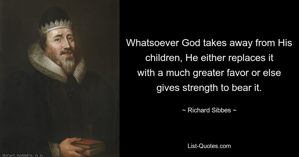 Whatsoever God takes away from His children, He either replaces it with a much greater favor or else gives strength to bear it. — © Richard Sibbes