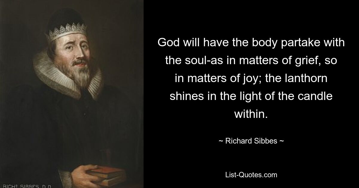 God will have the body partake with the soul-as in matters of grief, so in matters of joy; the lanthorn shines in the light of the candle within. — © Richard Sibbes