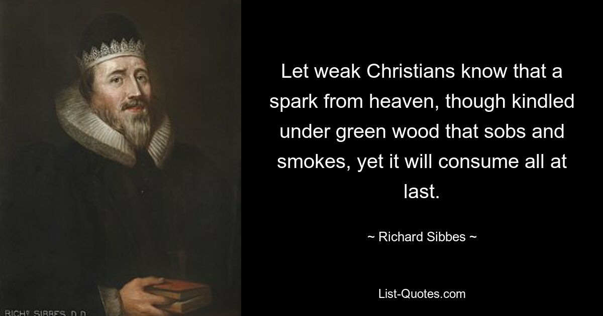 Let weak Christians know that a spark from heaven, though kindled under green wood that sobs and smokes, yet it will consume all at last. — © Richard Sibbes