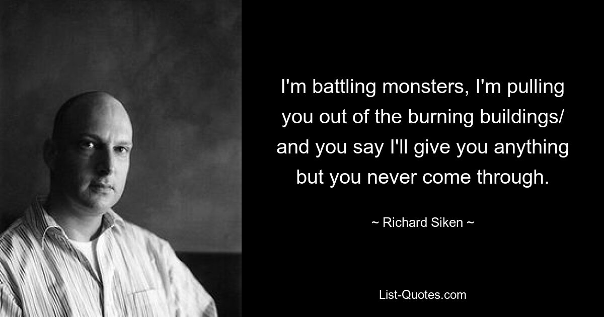 I'm battling monsters, I'm pulling you out of the burning buildings/ and you say I'll give you anything but you never come through. — © Richard Siken